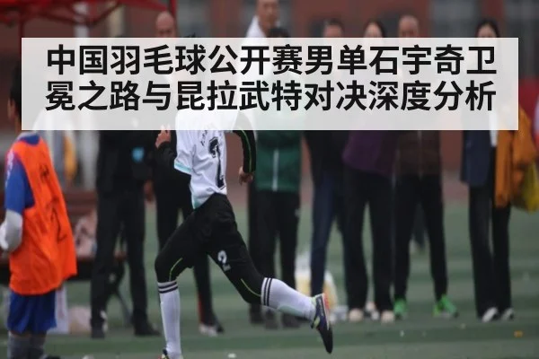 中国羽毛球公开赛男单石宇奇卫冕之路与昆拉武特对决深度分析 - c7c7.app